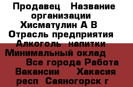 Продавец › Название организации ­ Хисматулин А.В. › Отрасль предприятия ­ Алкоголь, напитки › Минимальный оклад ­ 20 000 - Все города Работа » Вакансии   . Хакасия респ.,Саяногорск г.